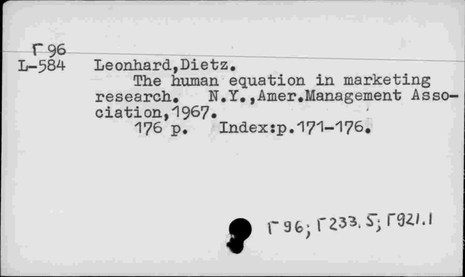 ﻿T 96
L- 584
Leonhard,Dietz.
The human equation in marketing research.	N.Y.,Amer.Management Asso-
ciation, 1967«
176 p.	Indexsp.17zl-zi76.
A t-9fc;r233.S-r0ZI.I